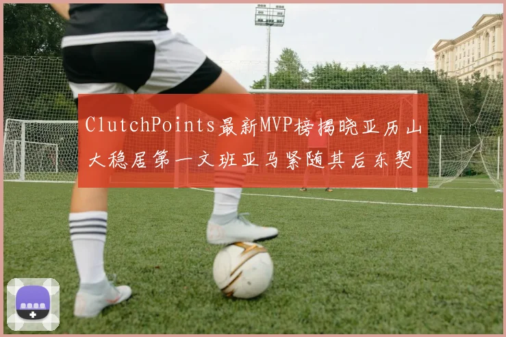 ClutchPoints最新MVP榜揭晓亚历山大稳居第一文班亚马紧随其后东契奇位列第三