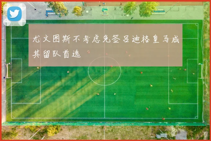 尤文图斯不考虑免签吕迪格皇马成其留队首选