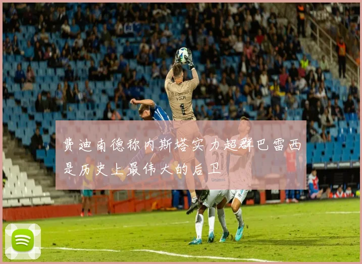 费迪南德称内斯塔实力超群巴雷西是历史上最伟大的后卫