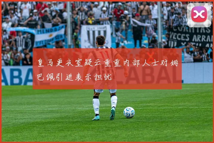 皇马更衣室疑云重重内部人士对姆巴佩引进表示担忧