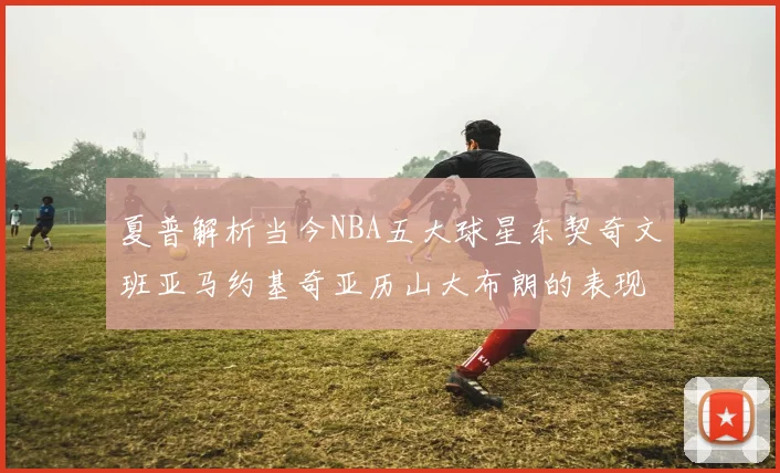 夏普解析当今NBA五大球星东契奇文班亚马约基奇亚历山大布朗的表现与未来潜力