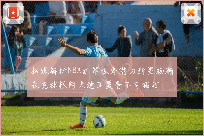 拓媒解析NBA扩军选秀潜力新星杨瀚森克林根阿夫迪亚夏普不可错过