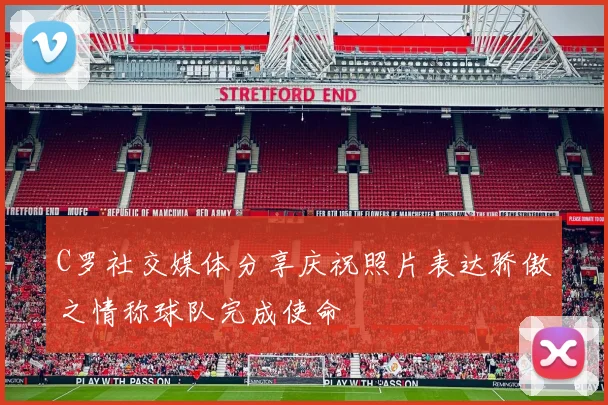 C罗社交媒体分享庆祝照片表达骄傲之情称球队完成使命