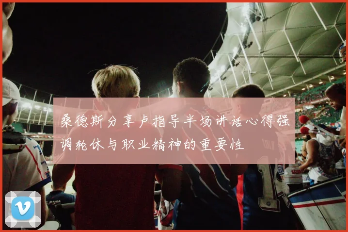 桑德斯分享卢指导半场讲话心得强调轮休与职业精神的重要性
