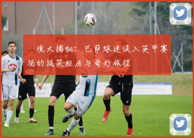 囧境大揭秘：巴萨球迷误入英甲赛场的搞笑经历与奇妙旅程
