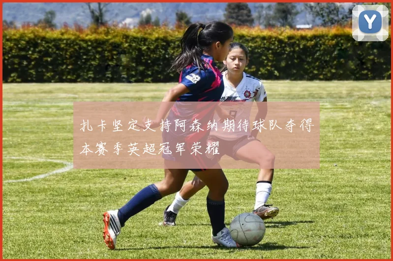 扎卡坚定支持阿森纳期待球队夺得本赛季英超冠军荣耀