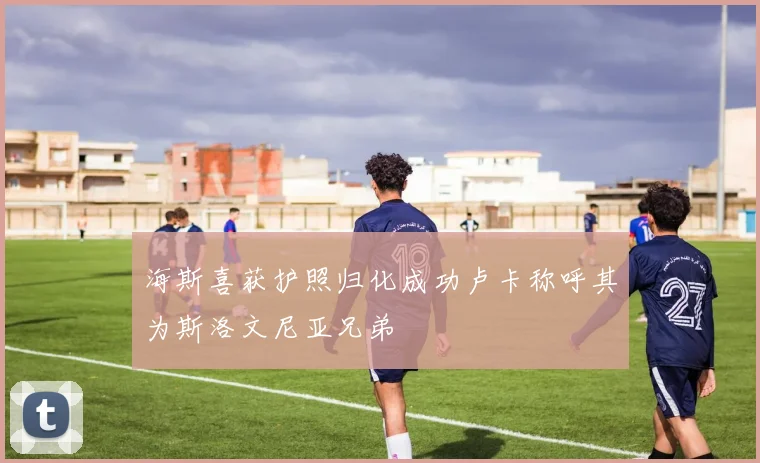海斯喜获护照归化成功卢卡称呼其为斯洛文尼亚兄弟