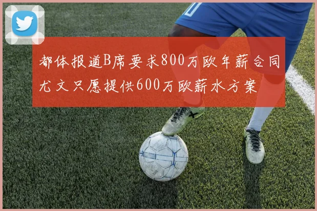 都体报道B席要求800万欧年薪合同尤文只愿提供600万欧薪水方案