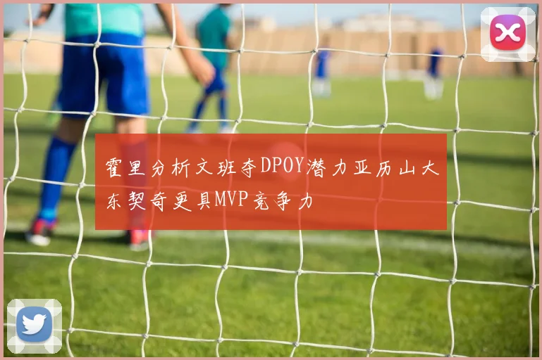 霍里分析文班夺DPOY潜力亚历山大东契奇更具MVP竞争力