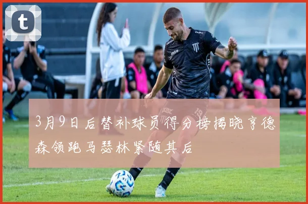 3月9日后替补球员得分榜揭晓亨德森领跑马瑟林紧随其后