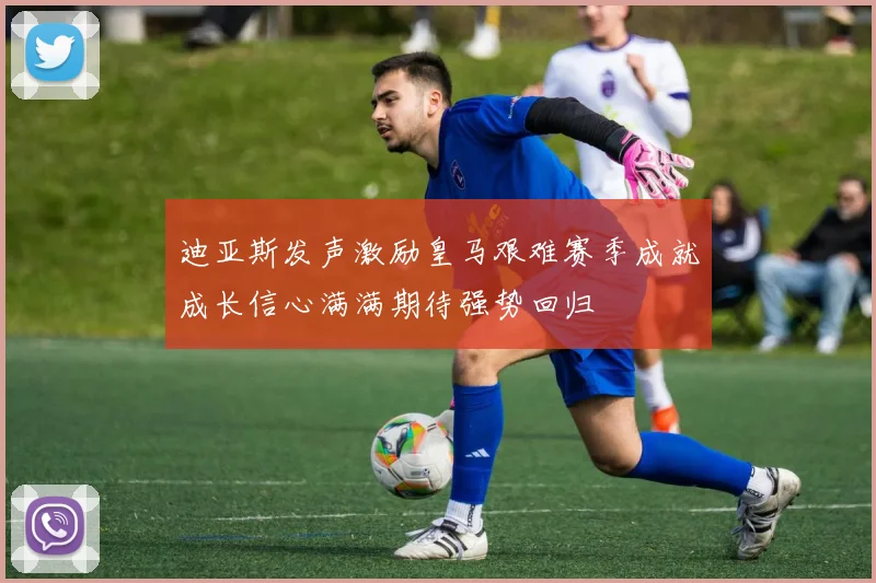 迪亚斯发声激励皇马艰难赛季成就成长信心满满期待强势回归