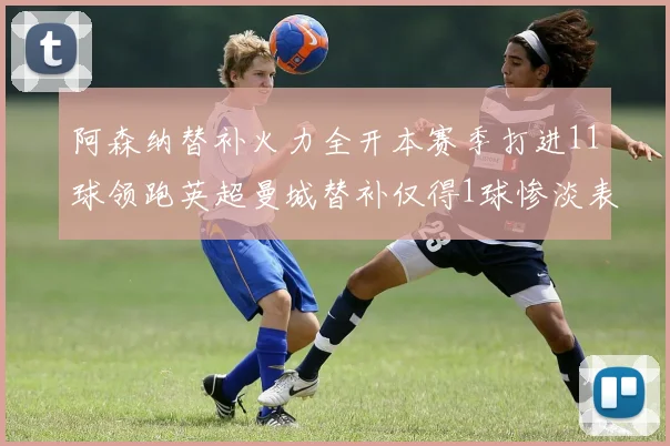 阿森纳替补火力全开本赛季打进11球领跑英超曼城替补仅得1球惨淡表现
