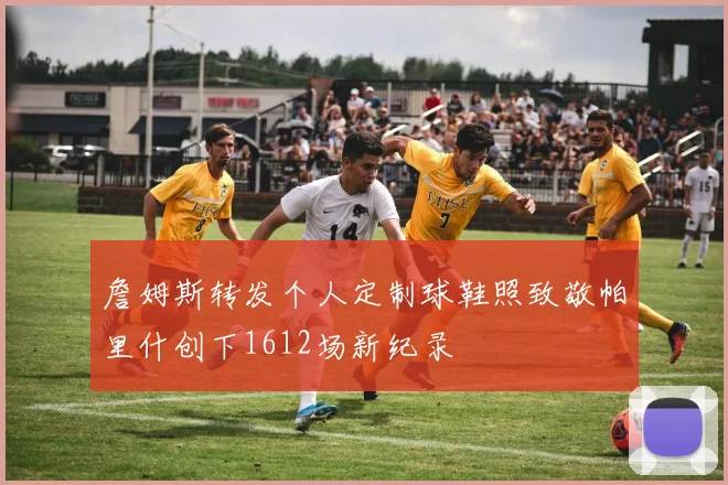 詹姆斯转发个人定制球鞋照致敬帕里什创下1612场新纪录