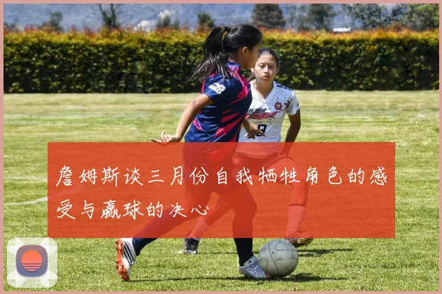 詹姆斯谈三月份自我牺牲角色的感受与赢球的决心