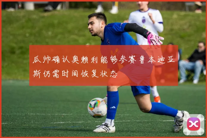 瓜帅确认奥赖利能够参赛鲁本迪亚斯仍需时间恢复状态