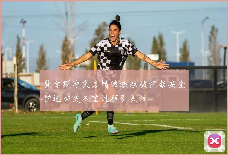 费尔斯冲突后情绪激动被拦截安全护送回更衣室过程引关注