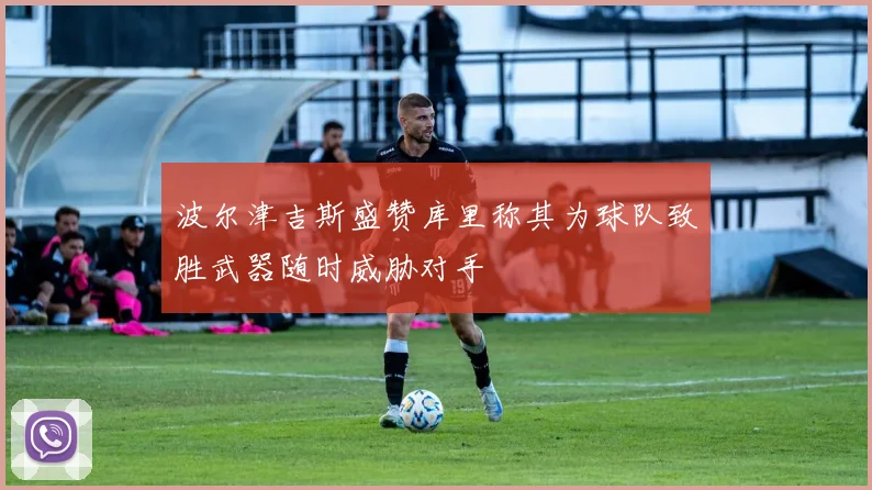 波尔津吉斯盛赞库里称其为球队致胜武器随时威胁对手