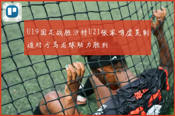 U19国足战胜沙特U21张家鸣虚晃制造对方乌龙球助力胜利