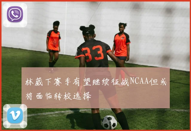 林葳下赛季有望继续征战NCAA但或将面临转校选择