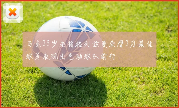 马竞35岁老将格列兹曼荣膺3月最佳球员表现出色助球队前行