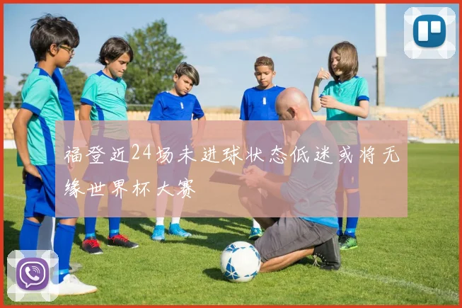 福登近24场未进球状态低迷或将无缘世界杯大赛