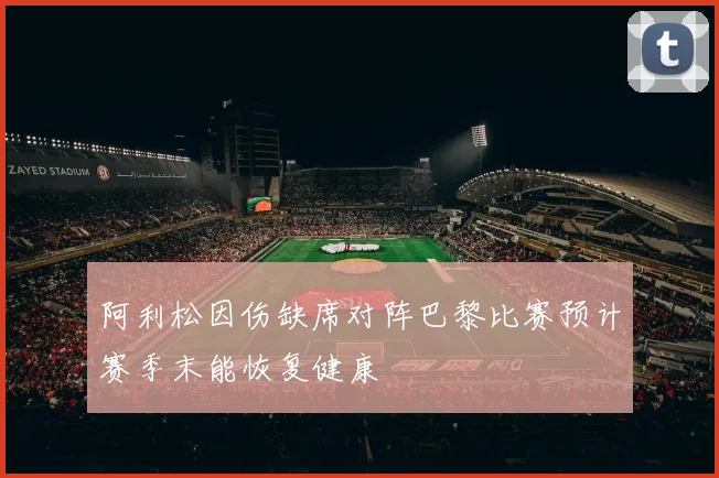 阿利松因伤缺席对阵巴黎比赛预计赛季末能恢复健康